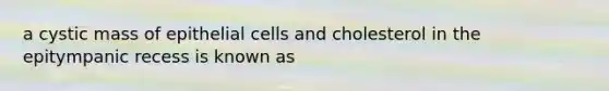 a cystic mass of epithelial cells and cholesterol in the epitympanic recess is known as