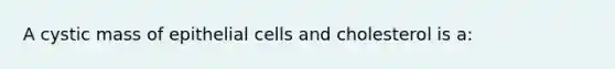 A cystic mass of epithelial cells and cholesterol is a: