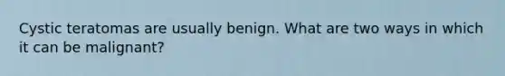 Cystic teratomas are usually benign. What are two ways in which it can be malignant?