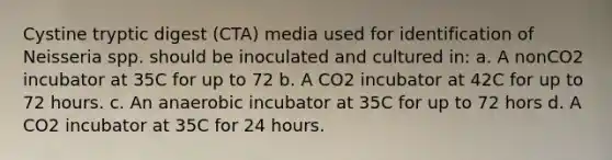 Cystine tryptic digest (CTA) media used for identification of Neisseria spp. should be inoculated and cultured in: a. A nonCO2 incubator at 35C for up to 72 b. A CO2 incubator at 42C for up to 72 hours. c. An anaerobic incubator at 35C for up to 72 hors d. A CO2 incubator at 35C for 24 hours.