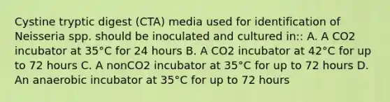 Cystine tryptic digest (CTA) media used for identification of Neisseria spp. should be inoculated and cultured in:: A. A CO2 incubator at 35°C for 24 hours B. A CO2 incubator at 42°C for up to 72 hours C. A nonCO2 incubator at 35°C for up to 72 hours D. An anaerobic incubator at 35°C for up to 72 hours