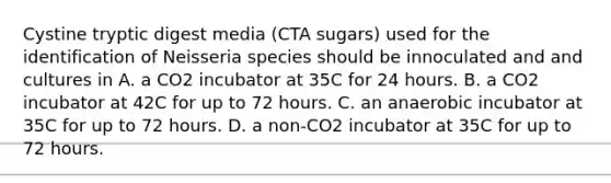 Cystine tryptic digest media (CTA sugars) used for the identification of Neisseria species should be innoculated and and cultures in A. a CO2 incubator at 35C for 24 hours. B. a CO2 incubator at 42C for up to 72 hours. C. an anaerobic incubator at 35C for up to 72 hours. D. a non-CO2 incubator at 35C for up to 72 hours.