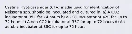 Cystine Trypticase agar (CTA) media used for identification of Neisseria spp. should be inoculated and cultured in: a) A CO2 incubator at 35C for 24 hours b) A CO2 incubator at 42C for up to 72 hours c) A non CO2 incubator at 35C for up to 72 hours d) An aerobic incubator at 35C for up to 72 hours