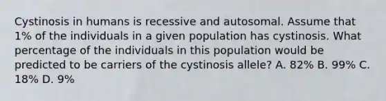 Cystinosis in humans is recessive and autosomal. Assume that 1% of the individuals in a given population has cystinosis. What percentage of the individuals in this population would be predicted to be carriers of the cystinosis allele? A. 82% B. 99% C. 18% D. 9%