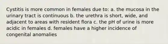 Cystitis is more common in females due to: a. the mucosa in the urinary tract is continuous b. the urethra is short, wide, and adjacent to areas with resident flora c. the pH of urine is more acidic in females d. females have a higher incidence of congenital anomalies