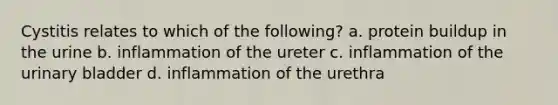 Cystitis relates to which of the following? a. protein buildup in the urine b. inflammation of the ureter c. inflammation of the urinary bladder d. inflammation of the urethra