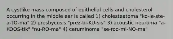 A cystlike mass composed of epithelial cells and cholesterol occurring in the middle ear is called 1) cholesteatoma "ko-le-ste-a-TO-ma" 2) presbycusis "prez-bi-KU-sis" 3) acoustic neuroma "a-KOOS-tik" "nu-RO-ma" 4) ceruminoma "se-roo-mi-NO-ma"