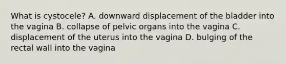 What is​ cystocele? A. downward displacement of the bladder into the vagina B. collapse of pelvic organs into the vagina C. displacement of the uterus into the vagina D. bulging of the rectal wall into the vagina