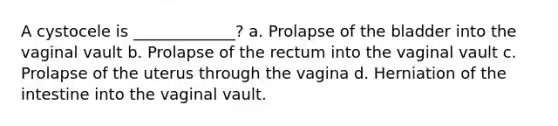 A cystocele is _____________? a. Prolapse of the bladder into the vaginal vault b. Prolapse of the rectum into the vaginal vault c. Prolapse of the uterus through the vagina d. Herniation of the intestine into the vaginal vault.