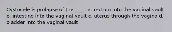 Cystocele is prolapse of the ____. a. rectum into the vaginal vault b. intestine into the vaginal vault c. uterus through the vagina d. bladder into the vaginal vault