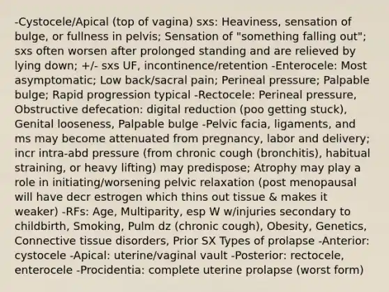 -Cystocele/Apical (top of vagina) sxs: Heaviness, sensation of bulge, or fullness in pelvis; Sensation of "something falling out"; sxs often worsen after prolonged standing and are relieved by lying down; +/- sxs UF, incontinence/retention -Enterocele: Most asymptomatic; Low back/sacral pain; Perineal pressure; Palpable bulge; Rapid progression typical -Rectocele: Perineal pressure, Obstructive defecation: digital reduction (poo getting stuck), Genital looseness, Palpable bulge -Pelvic facia, ligaments, and ms may become attenuated from pregnancy, labor and delivery; incr intra-abd pressure (from chronic cough (bronchitis), habitual straining, or heavy lifting) may predispose; Atrophy may play a role in initiating/worsening pelvic relaxation (post menopausal will have decr estrogen which thins out tissue & makes it weaker) -RFs: Age, Multiparity, esp W w/injuries secondary to childbirth, Smoking, Pulm dz (chronic cough), Obesity, Genetics, Connective tissue disorders, Prior SX Types of prolapse -Anterior: cystocele -Apical: uterine/vaginal vault -Posterior: rectocele, enterocele -Procidentia: complete uterine prolapse (worst form)