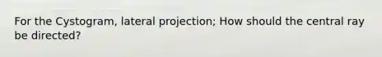 For the Cystogram, lateral projection; How should the central ray be directed?