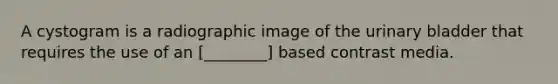 A cystogram is a radiographic image of the urinary bladder that requires the use of an [________] based contrast media.