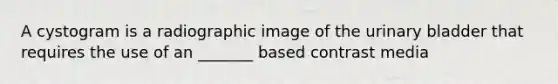 A cystogram is a radiographic image of the urinary bladder that requires the use of an _______ based contrast media