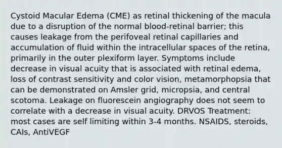 Cystoid Macular Edema (CME) as retinal thickening of the macula due to a disruption of the normal blood-retinal barrier; this causes leakage from the perifoveal retinal capillaries and accumulation of fluid within the intracellular spaces of the retina, primarily in the outer plexiform layer. Symptoms include decrease in visual acuity that is associated with retinal edema, loss of contrast sensitivity and color vision, metamorphopsia that can be demonstrated on Amsler grid, micropsia, and central scotoma. Leakage on fluorescein angiography does not seem to correlate with a decrease in visual acuity. DRVOS Treatment: most cases are self limiting within 3-4 months. NSAIDS, steroids, CAIs, AntiVEGF