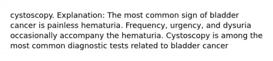 cystoscopy. Explanation: The most common sign of bladder cancer is painless hematuria. Frequency, urgency, and dysuria occasionally accompany the hematuria. Cystoscopy is among the most common diagnostic tests related to bladder cancer