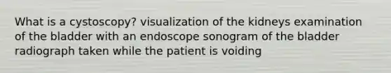 What is a cystoscopy? visualization of the kidneys examination of the bladder with an endoscope sonogram of the bladder radiograph taken while the patient is voiding