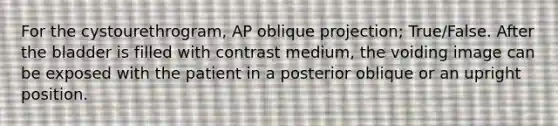 For the cystourethrogram, AP oblique projection; True/False. After the bladder is filled with contrast medium, the voiding image can be exposed with the patient in a posterior oblique or an upright position.