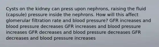 Cysts on the kidney can press upon nephrons, raising the fluid (capsule) pressure inside the nephrons. How will this affect glomerular filtration rate and blood pressure? GFR increases and blood pressure decreases GFR increases and blood pressure increases GFR decreases and blood pressure decreases GFR decreases and blood pressure increases