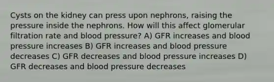 Cysts on the kidney can press upon nephrons, raising the pressure inside the nephrons. How will this affect glomerular filtration rate and blood pressure? A) GFR increases and blood pressure increases B) GFR increases and blood pressure decreases C) GFR decreases and blood pressure increases D) GFR decreases and blood pressure decreases