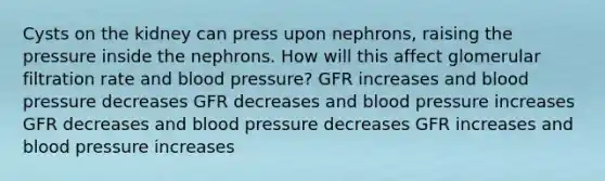 Cysts on the kidney can press upon nephrons, raising the pressure inside the nephrons. How will this affect glomerular filtration rate and <a href='https://www.questionai.com/knowledge/kD0HacyPBr-blood-pressure' class='anchor-knowledge'>blood pressure</a>? GFR increases and blood pressure decreases GFR decreases and blood pressure increases GFR decreases and blood pressure decreases GFR increases and blood pressure increases