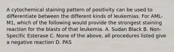 A cytochemical staining pattern of positivity can be used to differentiate between the different kinds of leukemias. For AML-M1, which of the following would provide the strongest staining reaction for the blasts of that leukemia. A. Sudan Black B. Non-Specific Esterase C. None of the above, all procedures listed give a negative reaction D. PAS