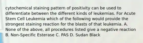 cytochemical staining pattern of positivity can be used to differentiate between the different kinds of leukemias. For Acute Stem Cell Leukemia which of the following would provide the strongest staining reaction for the blasts of that leukemia. A. None of the above, all procedures listed give a negative reaction B. Non-Specific Esterase C. PAS D. Sudan Black