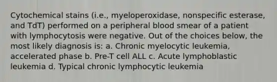 Cytochemical stains (i.e., myeloperoxidase, nonspecific esterase, and TdT) performed on a peripheral blood smear of a patient with lymphocytosis were negative. Out of the choices below, the most likely diagnosis is: a. Chronic myelocytic leukemia, accelerated phase b. Pre-T cell ALL c. Acute lymphoblastic leukemia d. Typical chronic lymphocytic leukemia