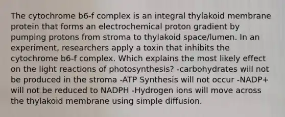 The cytochrome b6-f complex is an integral thylakoid membrane protein that forms an electrochemical proton gradient by pumping protons from stroma to thylakoid space/lumen. In an experiment, researchers apply a toxin that inhibits the cytochrome b6-f complex. Which explains the most likely effect on the light reactions of photosynthesis? -carbohydrates will not be produced in the stroma -ATP Synthesis will not occur -NADP+ will not be reduced to NADPH -Hydrogen ions will move across the thylakoid membrane using simple diffusion.