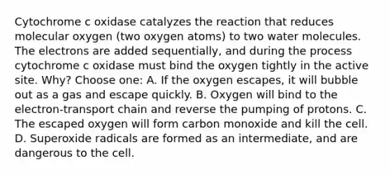 Cytochrome c oxidase catalyzes the reaction that reduces molecular oxygen (two oxygen atoms) to two water molecules. The electrons are added sequentially, and during the process cytochrome c oxidase must bind the oxygen tightly in the active site. Why? Choose one: A. If the oxygen escapes, it will bubble out as a gas and escape quickly. B. Oxygen will bind to the electron-transport chain and reverse the pumping of protons. C. The escaped oxygen will form carbon monoxide and kill the cell. D. Superoxide radicals are formed as an intermediate, and are dangerous to the cell.