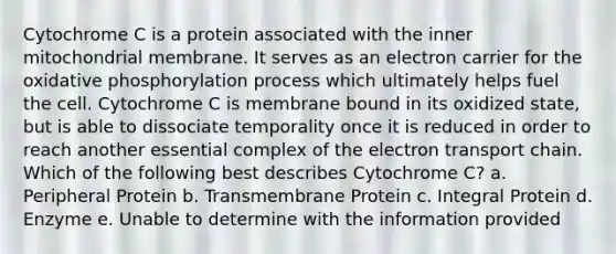 Cytochrome C is a protein associated with the inner mitochondrial membrane. It serves as an electron carrier for the oxidative phosphorylation process which ultimately helps fuel the cell. Cytochrome C is membrane bound in its oxidized state, but is able to dissociate temporality once it is reduced in order to reach another essential complex of the electron transport chain. Which of the following best describes Cytochrome C? a. Peripheral Protein b. Transmembrane Protein c. Integral Protein d. Enzyme e. Unable to determine with the information provided