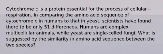 Cytochrome c is a protein essential for the process of cellular respiration. In comparing the amino acid sequence of cytochrome c in humans to that in yeast, scientists have found there to be only 51 differences. Humans are complex multicellular animals, while yeast are single-celled fungi. What is suggested by the similarity in amino acid sequence between the two species?