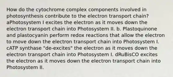 How do the cytochrome complex components involved in photosynthesis contribute to the electron transport chain? aPhotosystem I excites the electron as it moves down the electron transport chain into Photosystem II. b. Plastoquinone and plastocyanin perform redox reactions that allow the electron to move down the electron transport chain into Photosystem I. cATP synthase "de-excites" the electron as it moves down the electron transport chain into Photosystem I. dRuBisCO excites the electron as it moves down the electron transport chain into Photosystem II.