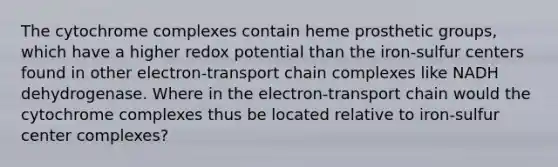 The cytochrome complexes contain heme prosthetic groups, which have a higher redox potential than the iron-sulfur centers found in other electron-transport chain complexes like NADH dehydrogenase. Where in the electron-transport chain would the cytochrome complexes thus be located relative to iron-sulfur center complexes?