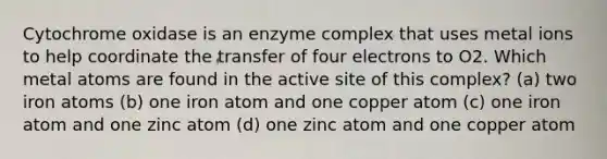 Cytochrome oxidase is an enzyme complex that uses metal ions to help coordinate the transfer of four electrons to O2. Which metal atoms are found in the active site of this complex? (a) two iron atoms (b) one iron atom and one copper atom (c) one iron atom and one zinc atom (d) one zinc atom and one copper atom