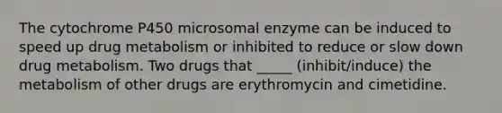 The cytochrome P450 microsomal enzyme can be induced to speed up drug metabolism or inhibited to reduce or slow down drug metabolism. Two drugs that _____ (inhibit/induce) the metabolism of other drugs are erythromycin and cimetidine.