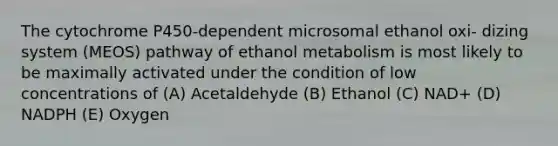 The cytochrome P450-dependent microsomal ethanol oxi- dizing system (MEOS) pathway of ethanol metabolism is most likely to be maximally activated under the condition of low concentrations of (A) Acetaldehyde (B) Ethanol (C) NAD+ (D) NADPH (E) Oxygen