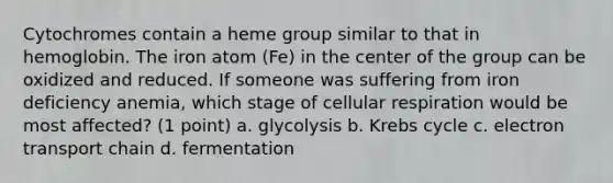 Cytochromes contain a heme group similar to that in hemoglobin. The iron atom (Fe) in the center of the group can be oxidized and reduced. If someone was suffering from iron deficiency anemia, which stage of cellular respiration would be most affected? (1 point) a. glycolysis b. Krebs cycle c. electron transport chain d. fermentation