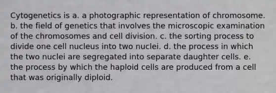 Cytogenetics is a. a photographic representation of chromosome. b. the field of genetics that involves the microscopic examination of the chromosomes and cell division. c. the sorting process to divide one cell nucleus into two nuclei. d. the process in which the two nuclei are segregated into separate daughter cells. e. the process by which the haploid cells are produced from a cell that was originally diploid.