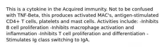 This is a cytokine in the Acquired immunity. Not to be confused with TNF-Beta, this produces activated MAC's, antigen-stimulated CD4+ T cells, platelets and mast cells. Activities include: -Inhibits B cell proliferation -Inhibits macrophage activation and inflammation -Inhibits T cell proliferation and differentiation -Stimulates Ig class switching to IgA.