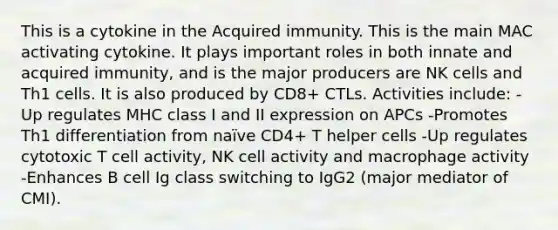 This is a cytokine in the Acquired immunity. This is the main MAC activating cytokine. It plays important roles in both innate and acquired immunity, and is the major producers are NK cells and Th1 cells. It is also produced by CD8+ CTLs. Activities include: -Up regulates MHC class I and II expression on APCs -Promotes Th1 differentiation from naïve CD4+ T helper cells -Up regulates cytotoxic T cell activity, NK cell activity and macrophage activity -Enhances B cell Ig class switching to IgG2 (major mediator of CMI).