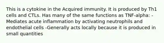 This is a cytokine in the Acquired immunity. It is produced by Th1 cells and CTLs. Has many of the same functions as TNF-alpha: -Mediates acute inflammation by activating neutrophils and endothelial cells -Generally acts locally because it is produced in small quantities