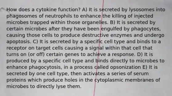 How does a cytokine function? A) It is secreted by lysosomes into phagosomes of neutrophils to enhance the killing of injected microbes trapped within those organelles. B) It is secreted by certain microbes after they have been engulfed by phagocytes, causing those cells to produce destructive enzymes and undergo apoptosis. C) It is secreted by a specific cell type and binds to a receptor on target cells causing a signal within that cell that turns on (or off) certain genes to achieve a response. D) It is produced by a specific cell type and binds directly to microbes to enhance phagocytosis, in a process called opsonization E) It is secreted by one cell type, then activates a series of serum proteins which produce holes in the cytoplasmic membranes of microbes to directly lyse them.