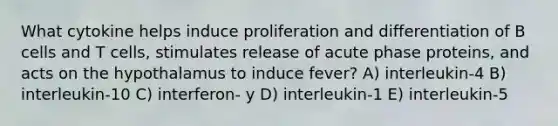 What cytokine helps induce proliferation and differentiation of B cells and T cells, stimulates release of acute phase proteins, and acts on the hypothalamus to induce fever? A) interleukin-4 B) interleukin-10 C) interferon- y D) interleukin-1 E) interleukin-5