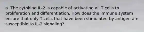 a. The cytokine IL-2 is capable of activating all T cells to proliferation and differentiation. How does the immune system ensure that only T cells that have been stimulated by antigen are susceptible to IL-2 signaling?