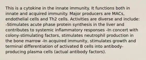 This is a cytokine in the innate immunity. It functions both in innate and acquired immunity. Major producers are MACs, endothelial cells and Th2 cells. Activities are diverse and include: -Stimulates acute phase protein synthesis in the liver and contributes to systemic inflammatory responses -In concert with colony-stimulating factors, stimulates neutrophil production in the bone marrow -In acquired immunity, stimulates growth and terminal differentiation of activated B cells into antibody-producing plasma cells (actual antibody factors).