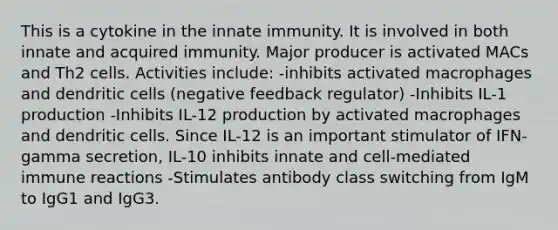 This is a cytokine in the innate immunity. It is involved in both innate and acquired immunity. Major producer is activated MACs and Th2 cells. Activities include: -inhibits activated macrophages and dendritic cells (negative feedback regulator) -Inhibits IL-1 production -Inhibits IL-12 production by activated macrophages and dendritic cells. Since IL-12 is an important stimulator of IFN-gamma secretion, IL-10 inhibits innate and cell-mediated immune reactions -Stimulates antibody class switching from IgM to IgG1 and IgG3.