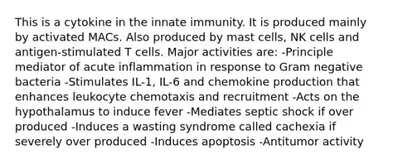 This is a cytokine in the innate immunity. It is produced mainly by activated MACs. Also produced by mast cells, NK cells and antigen-stimulated T cells. Major activities are: -Principle mediator of acute inflammation in response to Gram negative bacteria -Stimulates IL-1, IL-6 and chemokine production that enhances leukocyte chemotaxis and recruitment -Acts on the hypothalamus to induce fever -Mediates septic shock if over produced -Induces a wasting syndrome called cachexia if severely over produced -Induces apoptosis -Antitumor activity