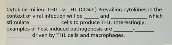 Cytokine milieu: TH0 --> TH1 (CD4+) Prevailing cytokines in the context of viral infection will be ______ and _______________ which stimulate ____________ cells to produce TH1. Interestingly, examples of host induced pathogenesis are ________-________ __________ driven by TH1 cells and macrophages.​