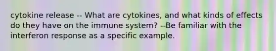 cytokine release -- What are cytokines, and what kinds of effects do they have on the immune system? --Be familiar with the interferon response as a specific example.